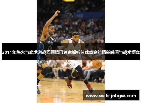 2011年热火与魔术激战回顾腾讯独家解析篮球盛宴的精彩瞬间与战术博弈